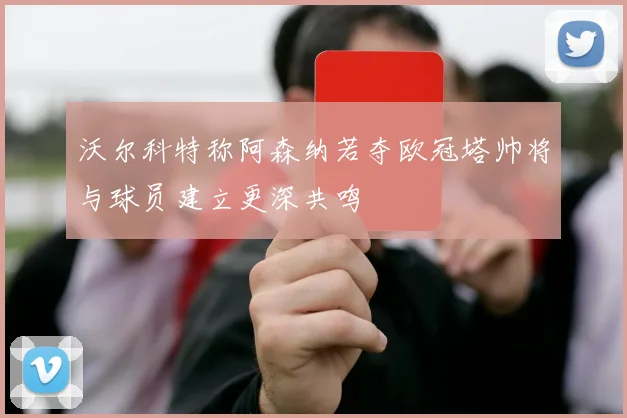 沃尔科特称阿森纳若夺欧冠塔帅将与球员建立更深共鸣