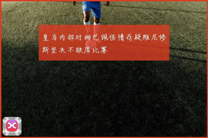 皇马内部对姆巴佩伤情存疑维尼修斯坚决不缺席比赛