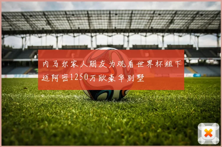 内马尔家人朋友为观看世界杯租下迈阿密1250万欧豪华别墅