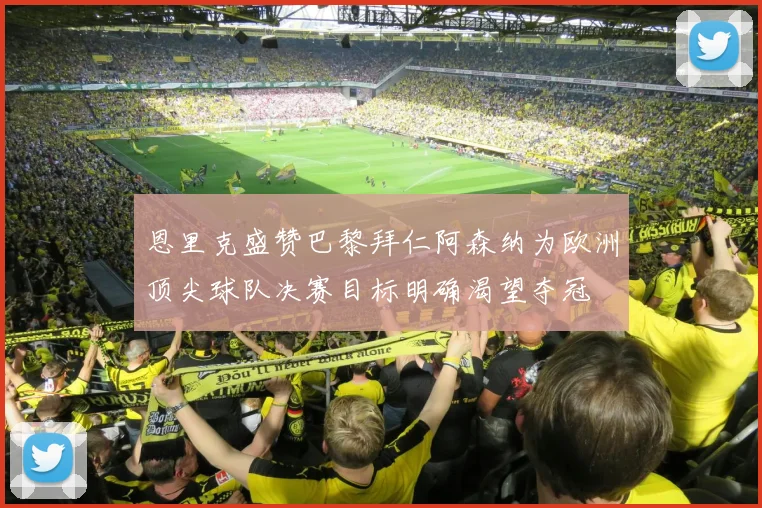 恩里克盛赞巴黎拜仁阿森纳为欧洲顶尖球队决赛目标明确渴望夺冠