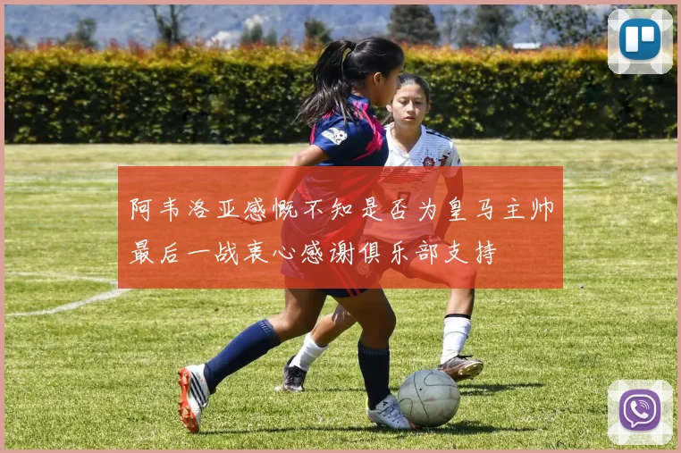 阿韦洛亚感慨不知是否为皇马主帅最后一战衷心感谢俱乐部支持