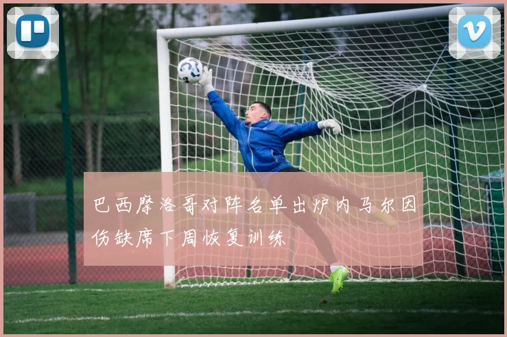 巴西摩洛哥对阵名单出炉内马尔因伤缺席下周恢复训练